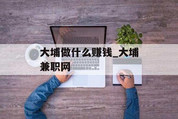大埔做什么赚钱_大埔兼职网 大埔做什么赚钱_大埔兼职网