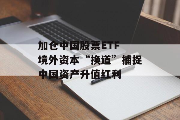 加仓中国股票ETF 境外资本“换道”捕捉中国资产升值红利 加仓中国股票ETF 境外资本“换道”捕捉中国资产升值红利