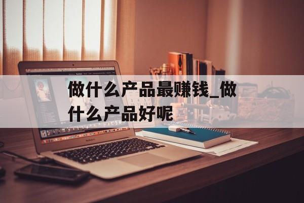 做什么产品最赚钱_做什么产品好呢 做什么产品最赚钱_做什么产品好呢