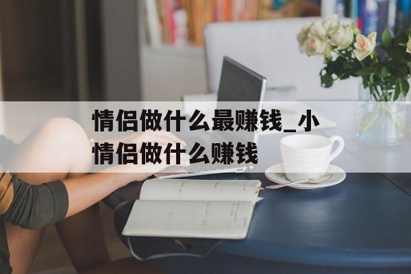 情侣做什么最赚钱_小情侣做什么赚钱 情侣做什么最赚钱_小情侣做什么赚钱