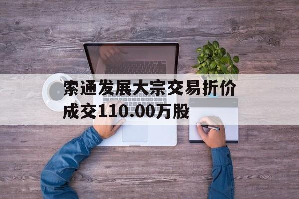索通发展大宗交易折价成交110.00万股 索通发展大宗交易折价成交110.00万股