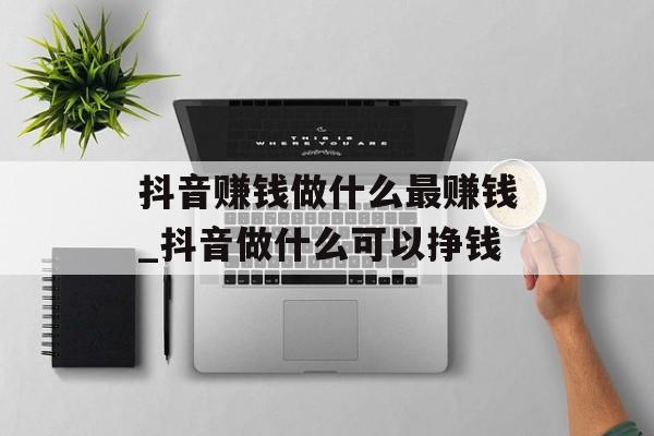 抖音赚钱做什么最赚钱_抖音做什么可以挣钱