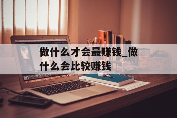 做什么才会最赚钱_做什么会比较赚钱 做什么才会最赚钱_做什么会比较赚钱