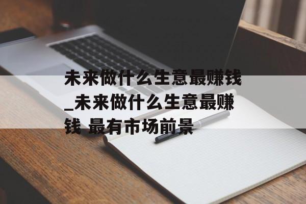 未来做什么生意最赚钱_未来做什么生意最赚钱 最有市场前景