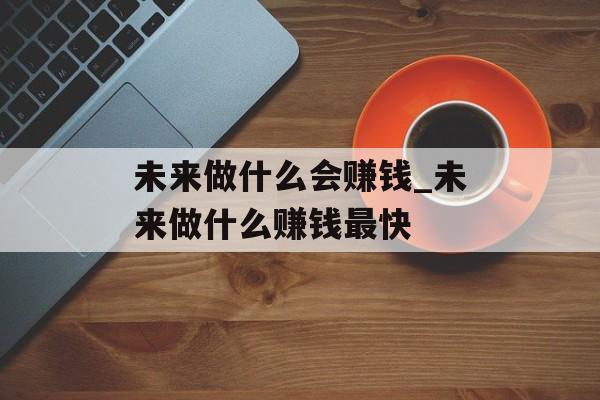 未来做什么会赚钱_未来做什么赚钱最快