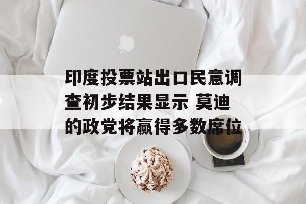 印度投票站出口民意调查初步结果显示 莫迪的政党将赢得多数席位