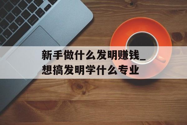 新手做什么发明赚钱_想搞发明学什么专业