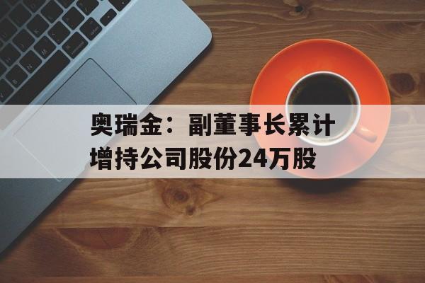 奥瑞金:副董事长累计增持公司股份24万股 奥瑞金:副董事长累计增持公司股份24万股