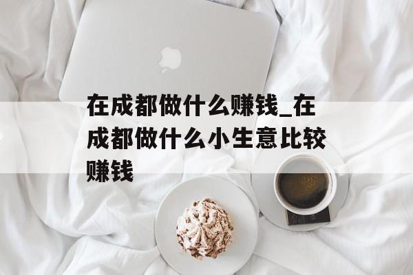 在成都做什么赚钱_在成都做什么小生意比较赚钱 在成都做什么赚钱_在成都做什么小生意比较赚钱