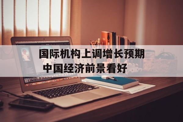 国际机构上调增长预期 中国经济前景看好 国际机构上调增长预期 中国经济前景看好