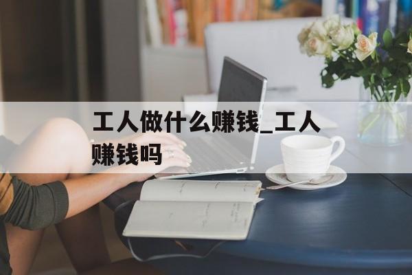 工人做什么赚钱_工人赚钱吗 工人做什么赚钱_工人赚钱吗