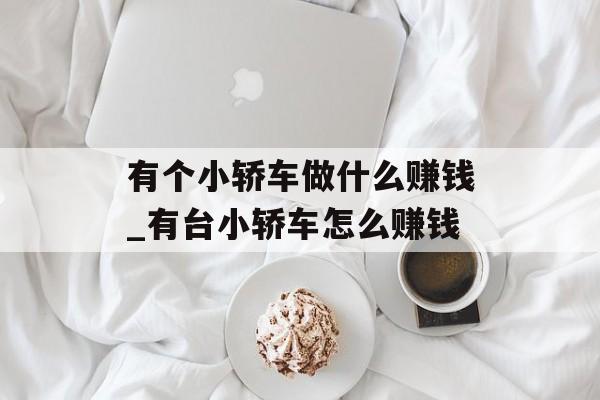 有个小轿车做什么赚钱_有台小轿车怎么赚钱 有个小轿车做什么赚钱_有台小轿车怎么赚钱