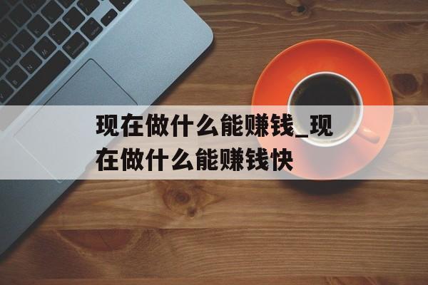 现在做什么能赚钱_现在做什么能赚钱快 现在做什么能赚钱_现在做什么能赚钱快