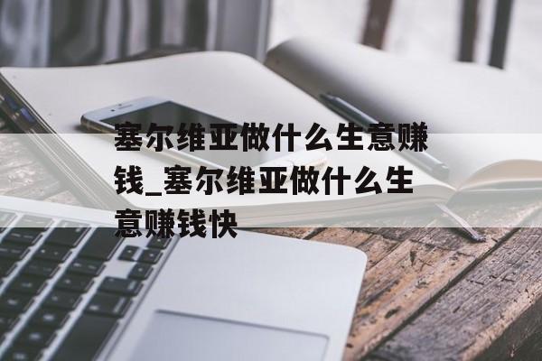塞尔维亚做什么生意赚钱_塞尔维亚做什么生意赚钱快