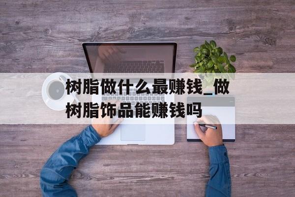 树脂做什么最赚钱_做树脂饰品能赚钱吗