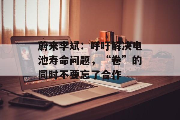 蔚来李斌:呼吁解决电池寿命问题,“卷”的同时不要忘了合作 蔚来李斌:呼吁解决电池寿命问题,“卷”的同时不要忘了合作