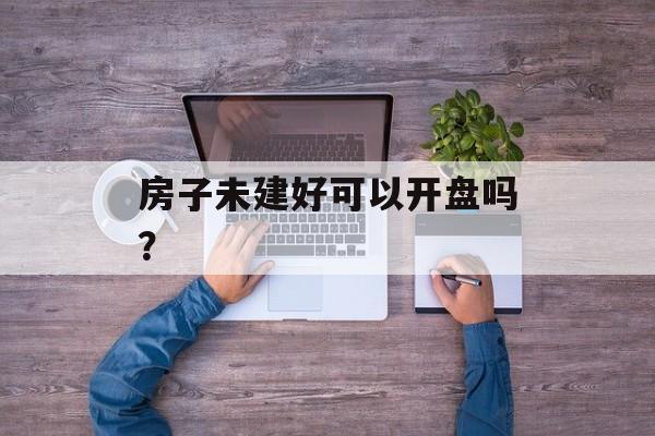 房子未建好可以开盘吗? 房子未建好可以开盘吗?