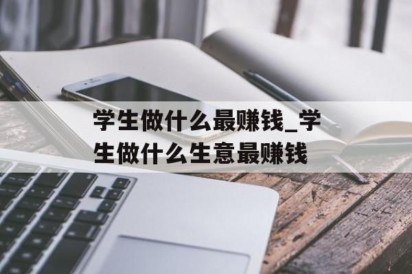学生做什么最赚钱_学生做什么生意最赚钱 学生做什么最赚钱_学生做什么生意最赚钱