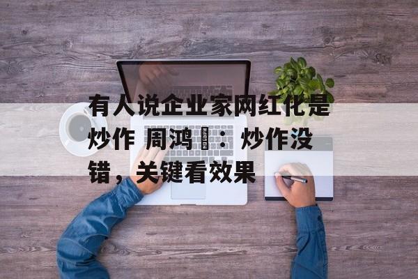 有人说企业家网红化是炒作 周鸿祎:炒作没错,关键看效果 有人说企业家网红化是炒作 周鸿祎:炒作没错,关键看效果