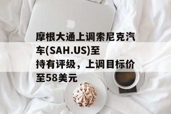 摩根大通上调索尼克汽车(SAH.US)至持有评级，上调目标价至58美元