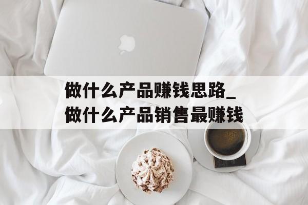 做什么产品赚钱思路_做什么产品销售最赚钱 做什么产品赚钱思路_做什么产品销售最赚钱