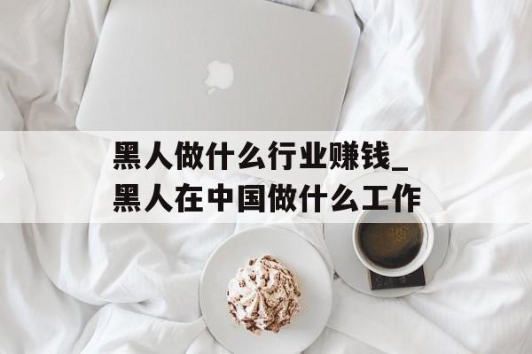黑人做什么行业赚钱_黑人在中国做什么工作 黑人做什么行业赚钱_黑人在中国做什么工作