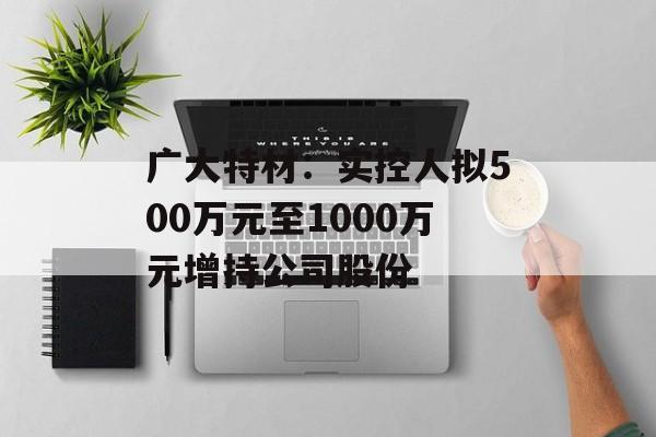 广大特材:实控人拟500万元至1000万元增持公司股份 广大特材:实控人拟500万元至1000万元增持公司股份