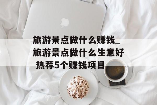 旅游景点做什么赚钱_旅游景点做什么生意好 热荐5个赚钱项目 旅游景点做什么赚钱_旅游景点做什么生意好 热荐5个赚钱项目