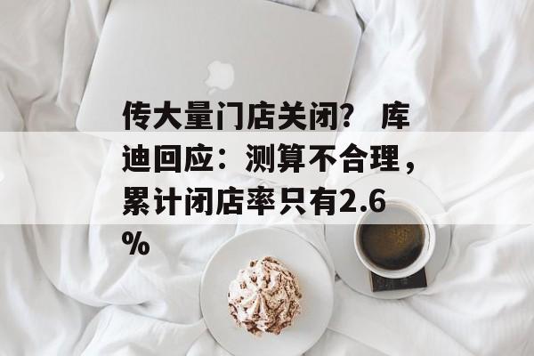 传大量门店关闭? 库迪回应:测算不合理,累计闭店率只有2.6% 传大量门店关闭? 库迪回应:测算不合理,累计闭店率只有2.6%