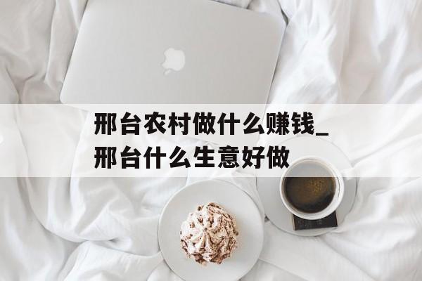 邢台农村做什么赚钱_邢台什么生意好做 邢台农村做什么赚钱_邢台什么生意好做