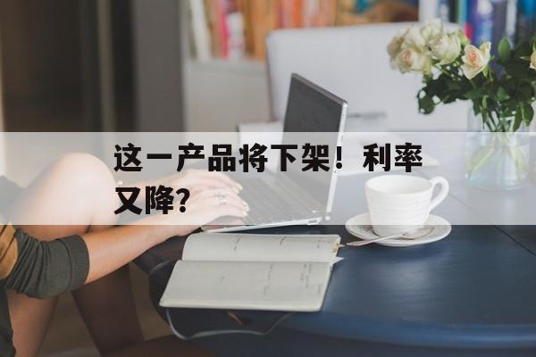 这一产品将下架!利率又降? 这一产品将下架!利率又降?