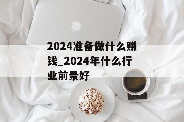 2024准备做什么赚钱_2024年什么行业前景好