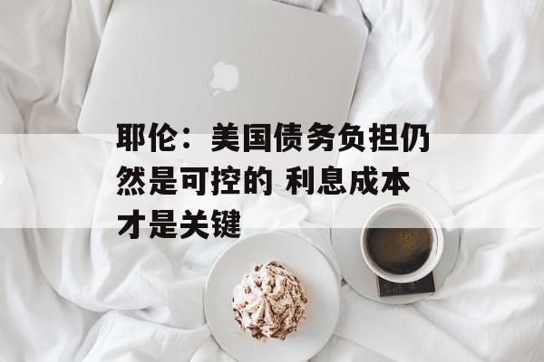耶伦:美国债务负担仍然是可控的 利息成本才是关键 耶伦:美国债务负担仍然是可控的 利息成本才是关键