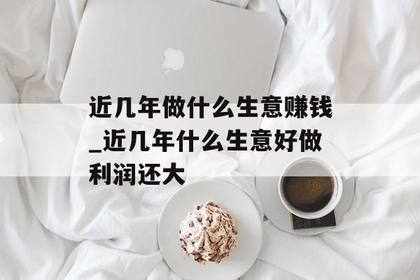 近几年做什么生意赚钱_近几年什么生意好做利润还大