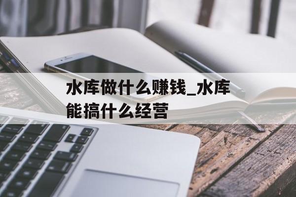 水库做什么赚钱_水库能搞什么经营