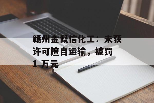 赣州金慨信化工:未获许可擅自运输,被罚 1 万元 赣州金慨信化工:未获许可擅自运输,被罚 1 万元