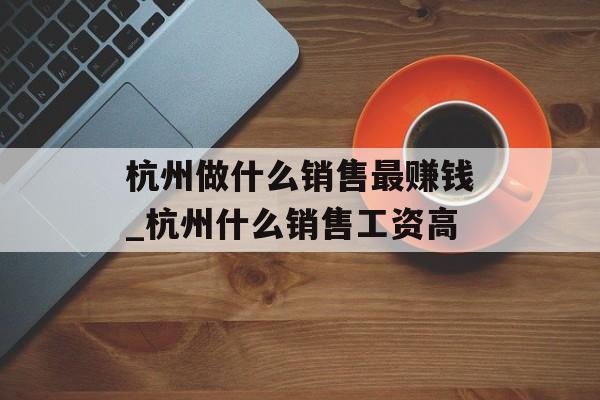 杭州做什么销售最赚钱_杭州什么销售工资高