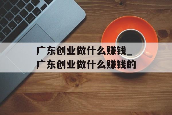 广东创业做什么赚钱_广东创业做什么赚钱的
