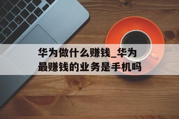 华为做什么赚钱_华为最赚钱的业务是手机吗