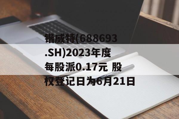 锴威特(688693.SH)2023年度每股派0.17元 股权登记日为6月21日