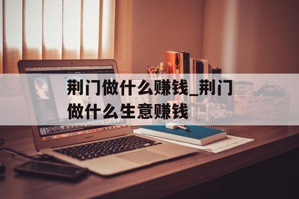 荆门做什么赚钱_荆门做什么生意赚钱 荆门做什么赚钱_荆门做什么生意赚钱