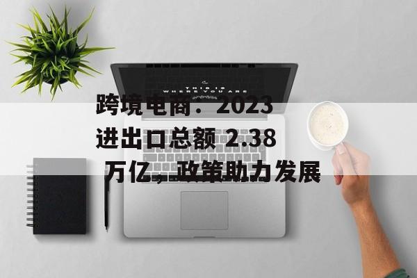 跨境电商：2023 进出口总额 2.38 万亿，政策助力发展