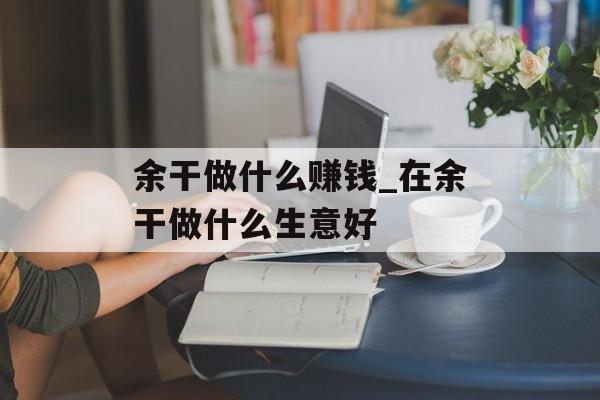 余干做什么赚钱_在余干做什么生意好 余干做什么赚钱_在余干做什么生意好