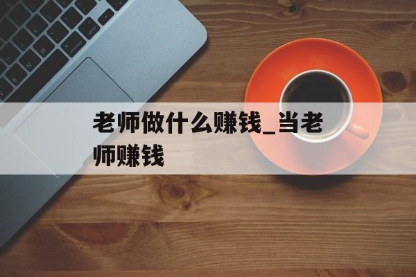 老师做什么赚钱_当老师赚钱 老师做什么赚钱_当老师赚钱