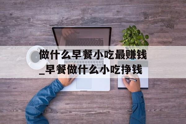 做什么早餐小吃最赚钱_早餐做什么小吃挣钱 做什么早餐小吃最赚钱_早餐做什么小吃挣钱