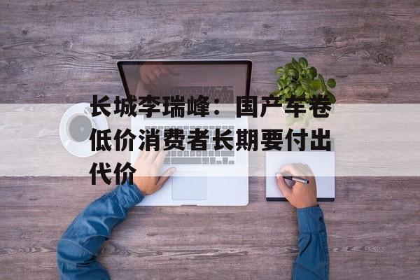 长城李瑞峰:国产车卷低价消费者长期要付出代价 长城李瑞峰:国产车卷低价消费者长期要付出代价