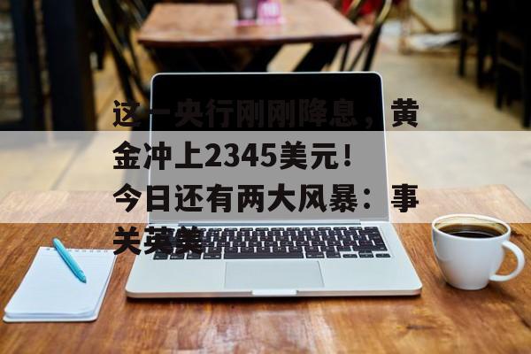这一央行刚刚降息,黄金冲上2345美元!今日还有两大风暴:事关英美 这一央行刚刚降息,黄金冲上2345美元!今日还有两大风暴:事关英美