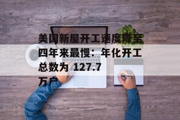 美国新屋开工速度降至四年来最慢：年化开工总数为 127.7 万户