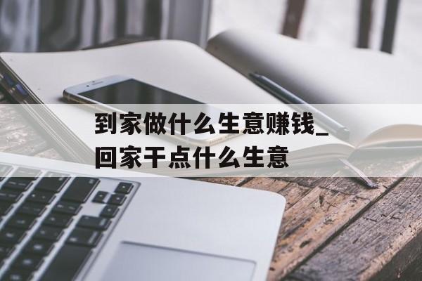 到家做什么生意赚钱_回家干点什么生意
