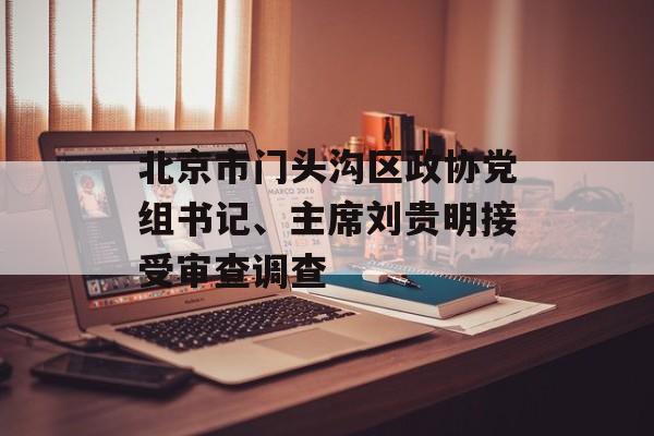 北京市门头沟区政协党组书记、主席刘贵明接受审查调查 北京市门头沟区政协党组书记、主席刘贵明接受审查调查